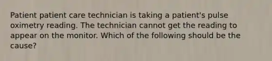 Patient patient care technician is taking a patient's pulse oximetry reading. The technician cannot get the reading to appear on the monitor. Which of the following should be the cause?