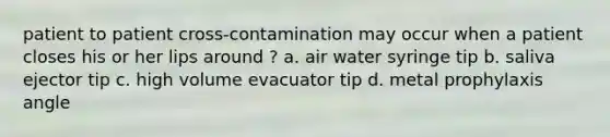 patient to patient cross-contamination may occur when a patient closes his or her lips around ? a. air water syringe tip b. saliva ejector tip c. high volume evacuator tip d. metal prophylaxis angle