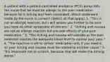 A patient with a patient-controlled analgesia (PCA) pump tells the nurse that he must be allergic to the pain medication because he is itching and feels nauseated. Which statement made by the nurse is correct? (Select all that apply.) 1. "This is not an allergic reaction, but I will assess you further to be sure you have no other symptoms of concern." 2. "Itching and nausea are not an allergic reaction but are side effects of your pain medication." 3. "The itching and nausea will subside as the pain medicine reaches the adequate blood level to control your pain." 4. "The machine is set to deliver medication only if you need it, so your itching and nausea must be related to another cause." 5. "It's important not to scratch, because that will make the itching worse."