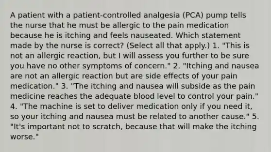 A patient with a patient-controlled analgesia (PCA) pump tells the nurse that he must be allergic to the pain medication because he is itching and feels nauseated. Which statement made by the nurse is correct? (Select all that apply.) 1. "This is not an allergic reaction, but I will assess you further to be sure you have no other symptoms of concern." 2. "Itching and nausea are not an allergic reaction but are side effects of your pain medication." 3. "The itching and nausea will subside as the pain medicine reaches the adequate blood level to control your pain." 4. "The machine is set to deliver medication only if you need it, so your itching and nausea must be related to another cause." 5. "It's important not to scratch, because that will make the itching worse."