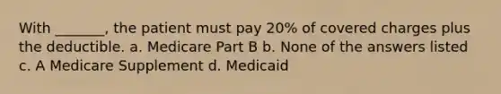 With _______, the patient must pay 20% of covered charges plus the deductible. a. Medicare Part B b. None of the answers listed c. A Medicare Supplement d. Medicaid