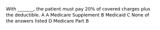 With _______, the patient must pay 20% of covered charges plus the deductible. A A Medicare Supplement B Medicaid C None of the answers listed D Medicare Part B