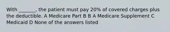 With _______, the patient must pay 20% of covered charges plus the deductible. A Medicare Part B B A Medicare Supplement C Medicaid D None of the answers listed