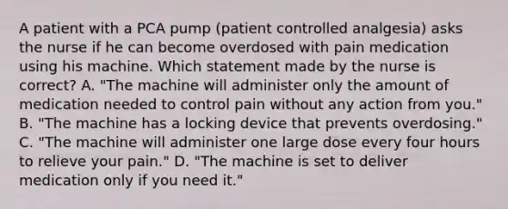 A patient with a PCA pump (patient controlled analgesia) asks the nurse if he can become overdosed with pain medication using his machine. Which statement made by the nurse is correct? A. "The machine will administer only the amount of medication needed to control pain without any action from you." B. "The machine has a locking device that prevents overdosing." C. "The machine will administer one large dose every four hours to relieve your pain." D. "The machine is set to deliver medication only if you need it."