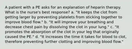 A patient with a PE asks for an explanation of heparin therapy. What is the nurse's best response? a. "It keeps the clot from getting larger by preventing platelets from sticking together to improve blood flow." b. "It will improve your breathing and decrease chest pain by dissolving the clot in your lung." c. "It promotes the absorption of the clot in your leg that originally caused the PE." d. "It increases the time it takes for blood to clot, therefore preventing further clotting and improving blood flow."