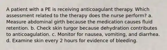 A patient with a PE is receiving anticoagulant therapy. Which assessment related to the therapy does the nurse perform? a. Measure abdominal girth because the medication causes fluid retention. b. Check skin turgor because dehydration contributes to anticoagulation. c. Monitor for nausea, vomiting, and diarrhea. d. Examine skin every 2 hours for evidence of bleeding.