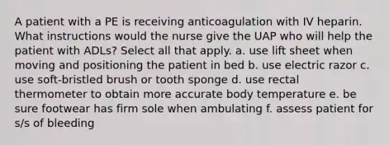 A patient with a PE is receiving anticoagulation with IV heparin. What instructions would the nurse give the UAP who will help the patient with ADLs? Select all that apply. a. use lift sheet when moving and positioning the patient in bed b. use electric razor c. use soft-bristled brush or tooth sponge d. use rectal thermometer to obtain more accurate body temperature e. be sure footwear has firm sole when ambulating f. assess patient for s/s of bleeding