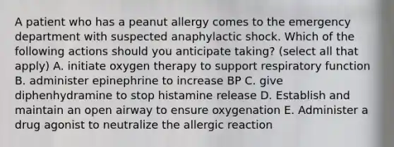 A patient who has a peanut allergy comes to the emergency department with suspected anaphylactic shock. Which of the following actions should you anticipate taking? (select all that apply) A. initiate oxygen therapy to support respiratory function B. administer epinephrine to increase BP C. give diphenhydramine to stop histamine release D. Establish and maintain an open airway to ensure oxygenation E. Administer a drug agonist to neutralize the allergic reaction