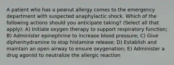 A patient who has a peanut allergy comes to the emergency department with suspected anaphylactic shock. Which of the following actions should you anticipate taking? (Select all that apply): A) Initiate oxygen therapy to support respiratory function; B) Administer epinephrine to increase blood pressure; C) Give diphenhydramine to stop histamine release; D) Establish and maintain an open airway to ensure oxygenation; E) Administer a drug agonist to neutralize the allergic reaction