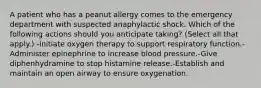 A patient who has a peanut allergy comes to the emergency department with suspected anaphylactic shock. Which of the following actions should you anticipate taking? (Select all that apply.) -Initiate oxygen therapy to support respiratory function.-Administer epinephrine to increase blood pressure.-Give diphenhydramine to stop histamine release.-Establish and maintain an open airway to ensure oxygenation.