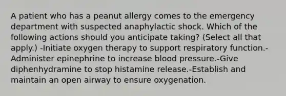 A patient who has a peanut allergy comes to the emergency department with suspected anaphylactic shock. Which of the following actions should you anticipate taking? (Select all that apply.) -Initiate oxygen therapy to support respiratory function.-Administer epinephrine to increase blood pressure.-Give diphenhydramine to stop histamine release.-Establish and maintain an open airway to ensure oxygenation.