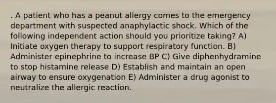 . A patient who has a peanut allergy comes to the emergency department with suspected anaphylactic shock. Which of the following independent action should you prioritize taking? A) Initiate oxygen therapy to support respiratory function. B) Administer epinephrine to increase BP C) Give diphenhydramine to stop histamine release D) Establish and maintain an open airway to ensure oxygenation E) Administer a drug agonist to neutralize the allergic reaction.