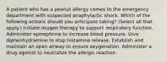 A patient who has a peanut allergy comes to the emergency department with suspected anaphylactic shock. Which of the following actions should you anticipate taking? (Select all that apply.) Initiate oxygen therapy to support respiratory function. Administer epinephrine to increase blood pressure. Give diphenhydramine to stop histamine release. Establish and maintain an open airway to ensure oxygenation. Administer a drug agonist to neutralize the allergic reaction.