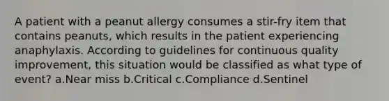 A patient with a peanut allergy consumes a stir-fry item that contains peanuts, which results in the patient experiencing anaphylaxis. According to guidelines for continuous quality improvement, this situation would be classified as what type of event? a.Near miss b.Critical c.Compliance d.Sentinel