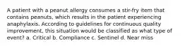 A patient with a peanut allergy consumes a stir-fry item that contains peanuts, which results in the patient experiencing anaphylaxis. According to guidelines for continuous quality improvement, this situation would be classified as what type of event? a. Critical b. Compliance c. Sentinel d. Near miss