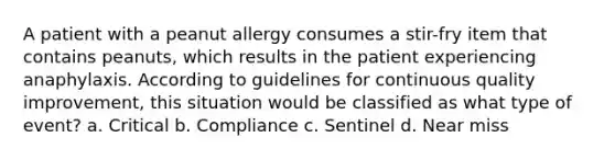 A patient with a peanut allergy consumes a stir-fry item that contains peanuts, which results in the patient experiencing anaphylaxis. According to guidelines for continuous quality improvement, this situation would be classified as what type of event? a. Critical b. Compliance c. Sentinel d. Near miss