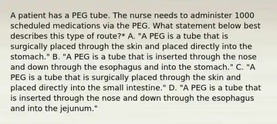 A patient has a PEG tube. The nurse needs to administer 1000 scheduled medications via the PEG. What statement below best describes this type of route?* A. "A PEG is a tube that is surgically placed through the skin and placed directly into the stomach." B. "A PEG is a tube that is inserted through the nose and down through the esophagus and into the stomach." C. "A PEG is a tube that is surgically placed through the skin and placed directly into the small intestine." D. "A PEG is a tube that is inserted through the nose and down through the esophagus and into the jejunum."