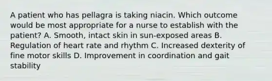 A patient who has pellagra is taking niacin. Which outcome would be most appropriate for a nurse to establish with the patient? A. Smooth, intact skin in sun-exposed areas B. Regulation of heart rate and rhythm C. Increased dexterity of fine motor skills D. Improvement in coordination and gait stability