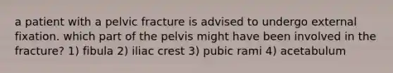 a patient with a pelvic fracture is advised to undergo external fixation. which part of the pelvis might have been involved in the fracture? 1) fibula 2) iliac crest 3) pubic rami 4) acetabulum