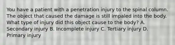 You have a patient with a penetration injury to the spinal column. The object that caused the damage is still impaled into the body. What type of injury did this object cause to the​ body? A. Secondary injury B. Incomplete injury C. Tertiary injury D. Primary injury