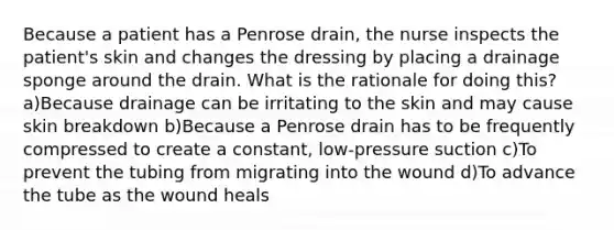 Because a patient has a Penrose drain, the nurse inspects the patient's skin and changes the dressing by placing a drainage sponge around the drain. What is the rationale for doing this? a)Because drainage can be irritating to the skin and may cause skin breakdown b)Because a Penrose drain has to be frequently compressed to create a constant, low-pressure suction c)To prevent the tubing from migrating into the wound d)To advance the tube as the wound heals