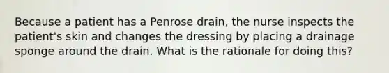 Because a patient has a Penrose drain, the nurse inspects the patient's skin and changes the dressing by placing a drainage sponge around the drain. What is the rationale for doing this?