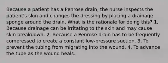 Because a patient has a Penrose drain, the nurse inspects the patient's skin and changes the dressing by placing a drainage sponge around the drain. What is the rationale for doing this? 1. Because drainage can be irritating to the skin and may cause skin breakdown. 2. Because a Penrose drain has to be frequently compressed to create a constant low-pressure suction. 3. To prevent the tubing from migrating into the wound. 4. To advance the tube as the wound heals.