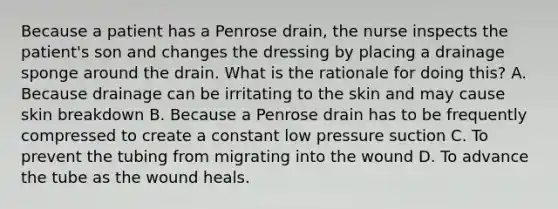 Because a patient has a Penrose drain, the nurse inspects the patient's son and changes the dressing by placing a drainage sponge around the drain. What is the rationale for doing this? A. Because drainage can be irritating to the skin and may cause skin breakdown B. Because a Penrose drain has to be frequently compressed to create a constant low pressure suction C. To prevent the tubing from migrating into the wound D. To advance the tube as the wound heals.