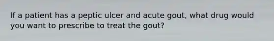 If a patient has a peptic ulcer and acute gout, what drug would you want to prescribe to treat the gout?