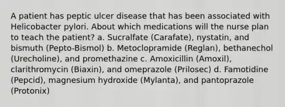 A patient has peptic ulcer disease that has been associated with Helicobacter pylori. About which medications will the nurse plan to teach the patient? a. Sucralfate (Carafate), nystatin, and bismuth (Pepto-Bismol) b. Metoclopramide (Reglan), bethanechol (Urecholine), and promethazine c. Amoxicillin (Amoxil), clarithromycin (Biaxin), and omeprazole (Prilosec) d. Famotidine (Pepcid), magnesium hydroxide (Mylanta), and pantoprazole (Protonix)