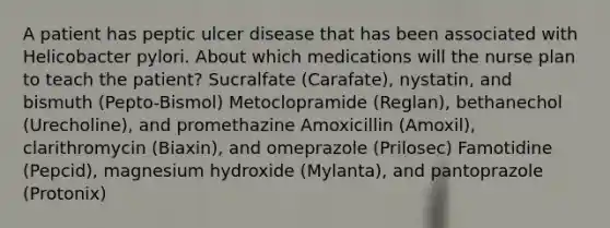 A patient has peptic ulcer disease that has been associated with Helicobacter pylori. About which medications will the nurse plan to teach the patient? Sucralfate (Carafate), nystatin, and bismuth (Pepto-Bismol) Metoclopramide (Reglan), bethanechol (Urecholine), and promethazine Amoxicillin (Amoxil), clarithromycin (Biaxin), and omeprazole (Prilosec) Famotidine (Pepcid), magnesium hydroxide (Mylanta), and pantoprazole (Protonix)