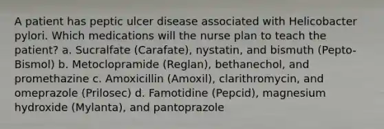 A patient has peptic ulcer disease associated with Helicobacter pylori. Which medications will the nurse plan to teach the patient? a. Sucralfate (Carafate), nystatin, and bismuth (Pepto-Bismol) b. Metoclopramide (Reglan), bethanechol, and promethazine c. Amoxicillin (Amoxil), clarithromycin, and omeprazole (Prilosec) d. Famotidine (Pepcid), magnesium hydroxide (Mylanta), and pantoprazole