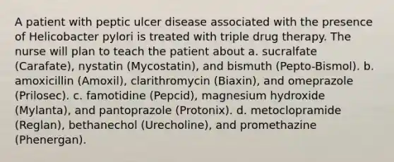 A patient with peptic ulcer disease associated with the presence of Helicobacter pylori is treated with triple drug therapy. The nurse will plan to teach the patient about a. sucralfate (Carafate), nystatin (Mycostatin), and bismuth (Pepto-Bismol). b. amoxicillin (Amoxil), clarithromycin (Biaxin), and omeprazole (Prilosec). c. famotidine (Pepcid), magnesium hydroxide (Mylanta), and pantoprazole (Protonix). d. metoclopramide (Reglan), bethanechol (Urecholine), and promethazine (Phenergan).