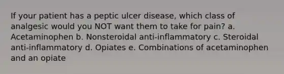 If your patient has a peptic ulcer disease, which class of analgesic would you NOT want them to take for pain? a. Acetaminophen b. Nonsteroidal anti-inflammatory c. Steroidal anti-inflammatory d. Opiates e. Combinations of acetaminophen and an opiate