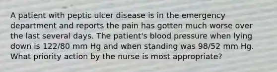 A patient with peptic ulcer disease is in the emergency department and reports the pain has gotten much worse over the last several days. The patient's blood pressure when lying down is 122/80 mm Hg and when standing was 98/52 mm Hg. What priority action by the nurse is most appropriate?