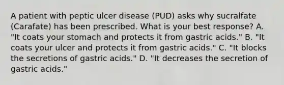 A patient with peptic ulcer disease (PUD) asks why sucralfate (Carafate) has been prescribed. What is your best response? A. "It coats your stomach and protects it from gastric acids." B. "It coats your ulcer and protects it from gastric acids." C. "It blocks the secretions of gastric acids." D. "It decreases the secretion of gastric acids."