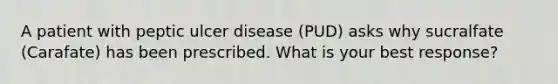 A patient with peptic ulcer disease (PUD) asks why sucralfate (Carafate) has been prescribed. What is your best response?