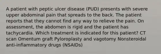 A patient with peptic ulcer disease (PUD) presents with severe upper abdominal pain that spreads to the back. The patient reports that they cannot find any way to relieve the pain. On assessment, the abdomen is rigid and the patient has tachycardia. Which treatment is indicated for this patient? CT scan Omentum graft Pyloroplasty and vagotomy Nonsteroidal anti-inflammatory drugs (NSAIDs)
