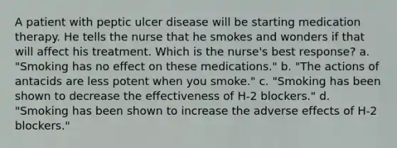 A patient with peptic ulcer disease will be starting medication therapy. He tells the nurse that he smokes and wonders if that will affect his treatment. Which is the nurse's best response? a. "Smoking has no effect on these medications." b. "The actions of antacids are less potent when you smoke." c. "Smoking has been shown to decrease the effectiveness of H-2 blockers." d. "Smoking has been shown to increase the adverse effects of H-2 blockers."