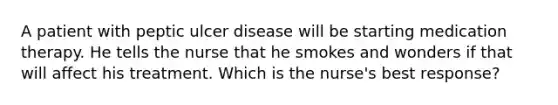 A patient with peptic ulcer disease will be starting medication therapy. He tells the nurse that he smokes and wonders if that will affect his treatment. Which is the nurse's best response?