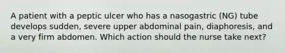 A patient with a peptic ulcer who has a nasogastric (NG) tube develops sudden, severe upper abdominal pain, diaphoresis, and a very firm abdomen. Which action should the nurse take next?