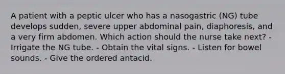 A patient with a peptic ulcer who has a nasogastric (NG) tube develops sudden, severe upper abdominal pain, diaphoresis, and a very firm abdomen. Which action should the nurse take next? - Irrigate the NG tube. - Obtain the vital signs. - Listen for bowel sounds. - Give the ordered antacid.