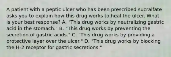 A patient with a peptic ulcer who has been prescribed sucralfate asks you to explain how this drug works to heal the ulcer. What is your best response? A. "This drug works by neutralizing gastric acid in the stomach." B. "This drug works by preventing the secretion of gastric acids." C. "This drug works by providing a protective layer over the ulcer." D. "This drug works by blocking the H-2 receptor for gastric secretions."