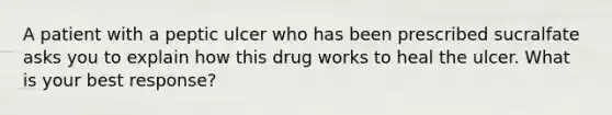 A patient with a peptic ulcer who has been prescribed sucralfate asks you to explain how this drug works to heal the ulcer. What is your best response?