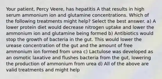 Your patient, Percy Veere, has hepatitis A that results in high serum ammonium ion and glutamine concentrations. Which of the following treatments might help? Select the best answer. a) A lower protein diet would decrease nitrogen uptake and lower the ammonium ion and glutamine being formed b) Antibiotics would stop the growth of bacteria in the gut. This would lower the urease concentration of the gut and the amount of free ammonium ion formed from urea c) Lactulose was developed as an osmotic laxative and flushes bacteria from the gut, lowering the production of ammonium from urea d) All of the above are valid treatments and might help