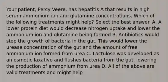 Your patient, Percy Veere, has hepatitis A that results in high serum ammonium ion and glutamine concentrations. Which of the following treatments might help? Select the best answer. A. A lower protein diet would decrease nitrogen uptake and lower the ammonium ion and glutamine being formed B. Antibiotics would stop the growth of bacteria in the gut. This would lower the urease concentration of the gut and the amount of free ammonium ion formed from urea C. Lactulose was developed as an osmotic laxative and flushes bacteria from the gut, lowering the production of ammonium from urea D. All of the above are valid treatments and might help