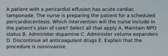 A patient with a pericardial effusion has acute cardiac tamponade. The nurse is preparing the patient for a scheduled pericardiocentesis. Which intervention will the nurse include in the patient's plan of care? Select all that apply A. Maintain NPO status B. Administer dopamine C. Administer volume expanders D. Discontinue all anticoagulant drugs E. Explain that the procedure is noninvasive