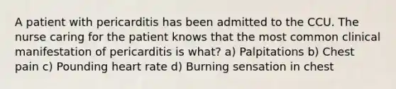 A patient with pericarditis has been admitted to the CCU. The nurse caring for the patient knows that the most common clinical manifestation of pericarditis is what? a) Palpitations b) Chest pain c) Pounding heart rate d) Burning sensation in chest