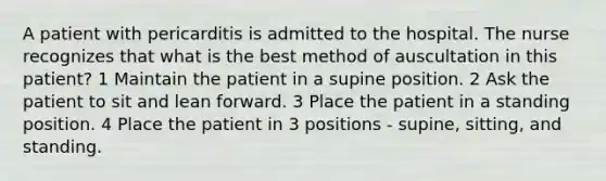 A patient with pericarditis is admitted to the hospital. The nurse recognizes that what is the best method of auscultation in this patient? 1 Maintain the patient in a supine position. 2 Ask the patient to sit and lean forward. 3 Place the patient in a standing position. 4 Place the patient in 3 positions - supine, sitting, and standing.