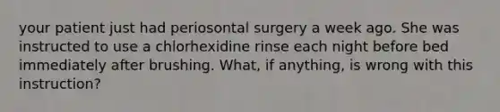 your patient just had periosontal surgery a week ago. She was instructed to use a chlorhexidine rinse each night before bed immediately after brushing. What, if anything, is wrong with this instruction?